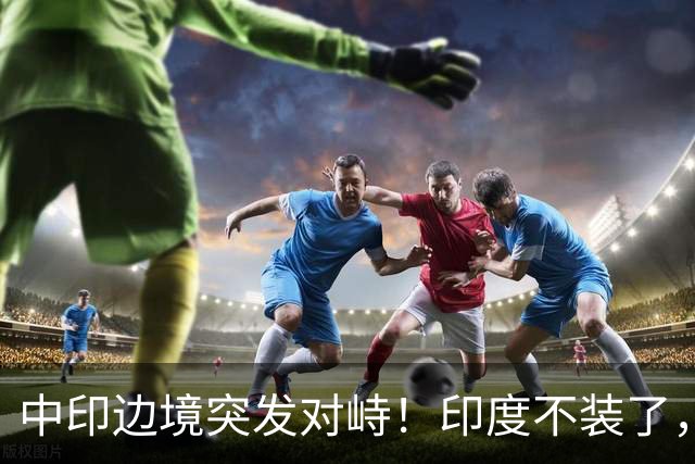 中印边境突发对峙！印度不装了，我国的回应，莫迪要听得懂