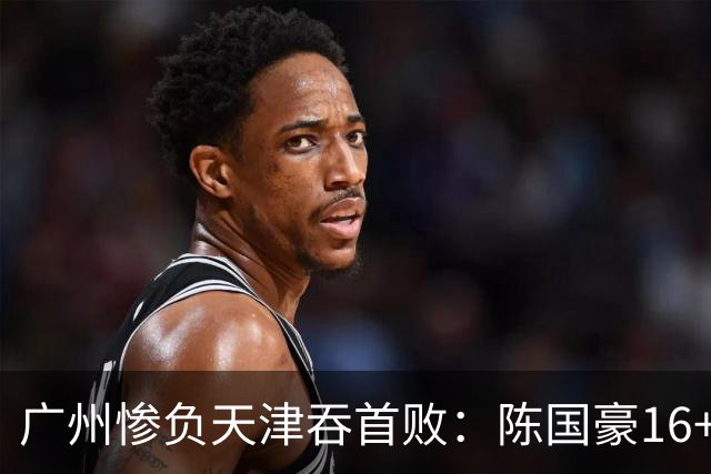 广州惨负天津吞首败：陈国豪16+7 尼克斯首秀27+6+12