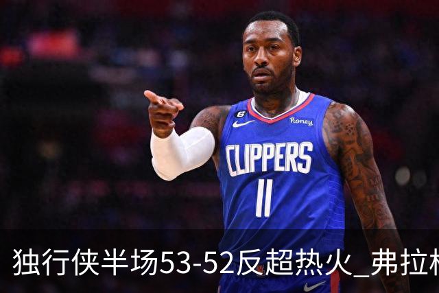 独行侠半场53-52反超热火 弗拉格13分8助3断 字母哥12+10+8+5失误