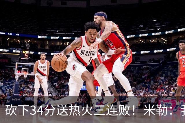 砍下34分送热火三连败！米勒：我每晚都需要去给比赛定下基调