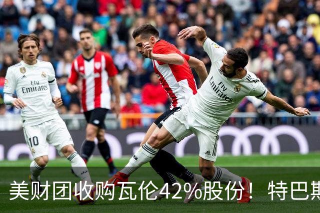 美财团收购瓦伦42%股份！特巴斯：买方是全球顶级投资者利好西甲