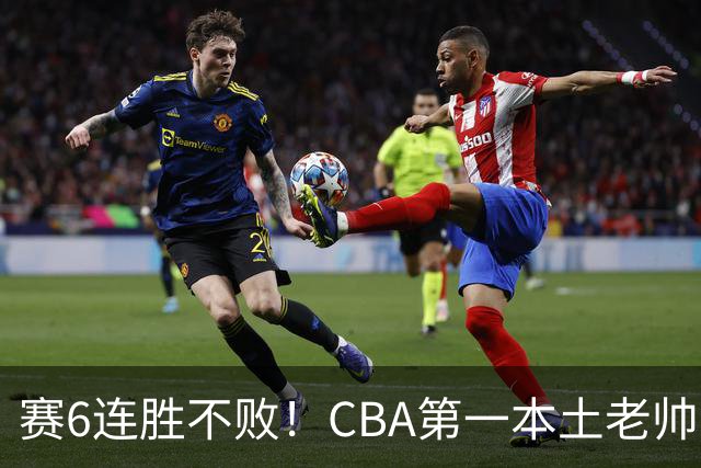 赛6连胜不败！CBA第一本土老帅，进不了国家队，执教碾压郭士强