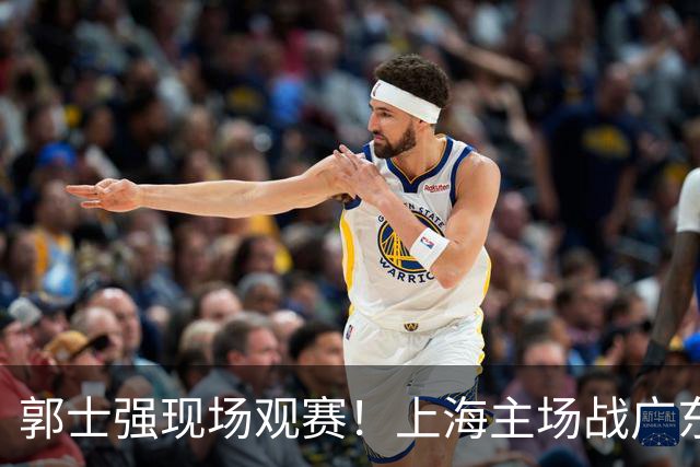 郭士强现场观赛！上海主场战广东12人：拉塞尔弗格在列 徐杰复出