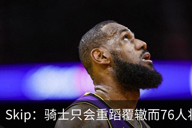 Skip：骑士只会重蹈覆辙而76人将打进总决赛 骑士的问题在教练